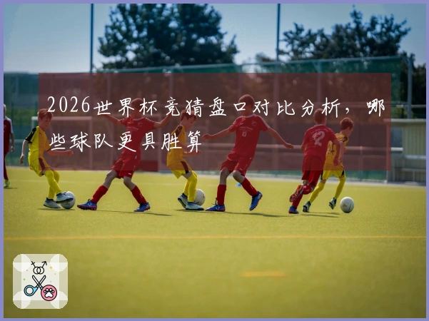 2026世界杯竞猜盘口对比分析，哪些球队更具胜算