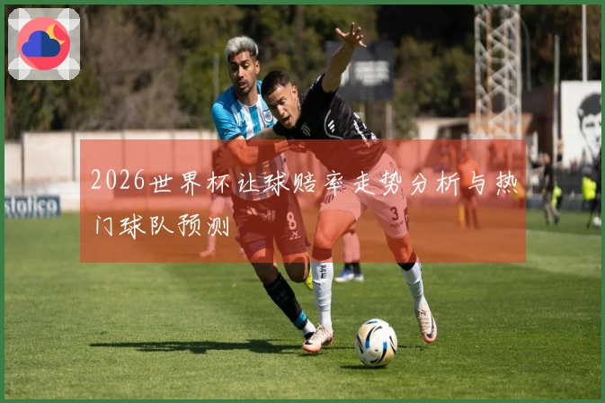 2026世界杯让球赔率走势分析与热门球队预测