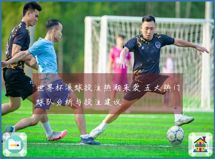 世界杯滚球投注热潮来袭 五大热门球队分析与投注建议