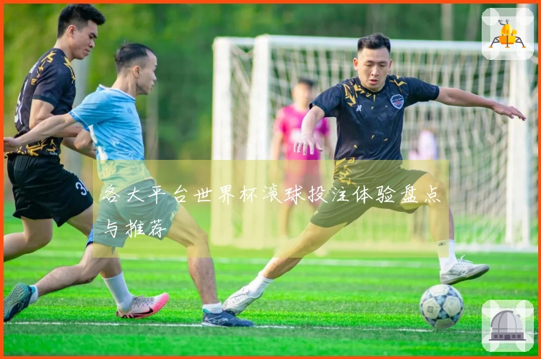 各大平台世界杯滚球投注体验盘点与推荐