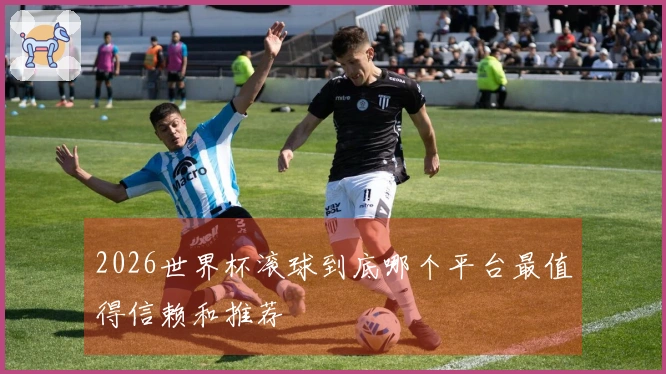 2026世界杯滚球到底哪个平台最值得信赖和推荐