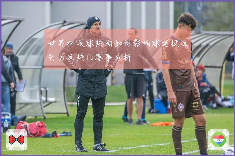 世界杯滚球热潮如何影响球迷投注行为及热门赛事分析