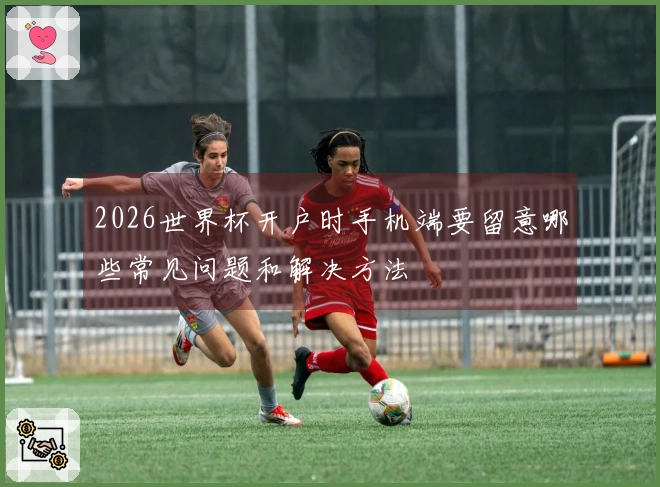 2026世界杯开户时手机端要留意哪些常见问题和解决方法