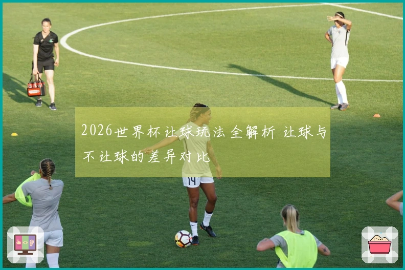 2026世界杯让球玩法全解析 让球与不让球的差异对比
